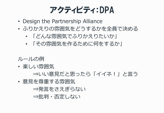 アクティビティ：DPA
• Design the Partnership Alliance
• ふりかえりの雰囲気をどうするかを全員で決める
• 「どんな雰囲気でふりかえりたいか」
• 「その雰囲気を作るために何をするか」
ルールの例
• 楽しい雰囲気
⇒いい意見だと思ったら「イイネ！」と言う
• 意見を尊重する雰囲気
⇒発言をさえぎらない
⇒批判・否定しない
