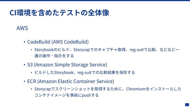 25
CI環境を含めたテストの全体像
AWS
• CodeBuild (AWS CodeBuild)
• Storybookのビルド、Storycapでのキャプチャ取得、reg-suitで⽐較、などなど⼀
連の操作‧指⽰をする
• S3 (Amazon Simple Storage Service)
• ビルドしたStorybook、reg-suitでの⽐較結果を保存する
• ECR (Amazon Elastic Container Service)
• Storycapでスクリーンショットを取得するために、Chromiumをインストールした
コンテナイメージを事前にpushする
