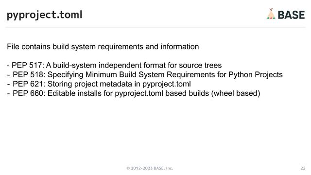 © 2012-2023 BASE, Inc. 22
pyproject.toml
File contains build system requirements and information
- PEP 517: A build-system independent format for source trees
- PEP 518: Specifying Minimum Build System Requirements for Python Projects
- PEP 621: Storing project metadata in pyproject.toml
- PEP 660: Editable installs for pyproject.toml based builds (wheel based)
