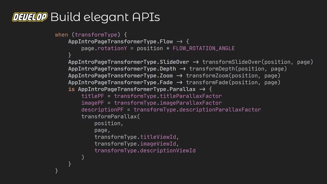 when (transformType) {

AppIntroPageTransformerType.Flow
->
{

page.rotationY = position * FLOW_ROTATION_ANGLE

}

AppIntroPageTransformerType.SlideOver
->
transformSlideOver(position, page)

AppIntroPageTransformerType.Depth
-
>
transformDepth(position, page)

AppIntroPageTransformerType.Zoom
->
transformZoom(position, page)

AppIntroPageTransformerType.Fade
->
transformFade(position, page)

is AppIntroPageTransformerType.Parallax
->
{

titlePF = transformType.titleParallaxFactor

imagePF = transformType.imageParallaxFactor

descriptionPF = transformType.descriptionParallaxFactor

transformParallax(

position,

page,

transformType.titleViewId,

transformType.imageViewId,

transformType.descriptionViewId

)

}

}

Build elegant APIs
