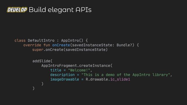 class DefaultIntro : AppIntro() {

override fun onCreate(savedInstanceState: Bundle?) {

super.onCreate(savedInstanceState)

addSlide(

AppIntroFragment.createInstance(

title = "Welcome!",

description = "This is a demo of the AppIntro library",

imageDrawable = R.drawable.ic_slide1

)

)
Build elegant APIs
