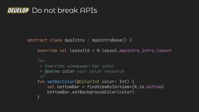 abstract class AppIntro : AppIntroBase() {

override val layoutId = R.layout.appintro_intro_layout

/**

* Override viewpager bar color

* @param color your color resource

*/


fun setBarColor(@ColorInt color: Int) {

val bottomBar = findViewById(R.id.bottom)

bottomBar.setBackgroundColor(color)

}

Do not break APIs
