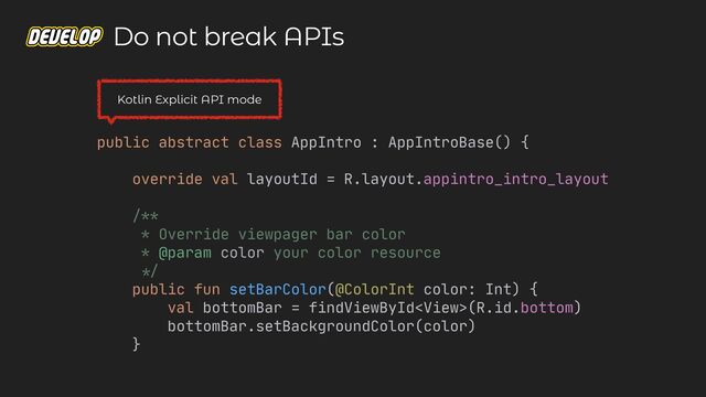 public abstract class AppIntro : AppIntroBase() {

override val layoutId = R.layout.appintro_intro_layout

/**

* Override viewpager bar color

* @param color your color resource

*/


public fun setBarColor(@ColorInt color: Int) {

val bottomBar = findViewById(R.id.bottom)

bottomBar.setBackgroundColor(color)

}

Do not break APIs
Kotlin Explicit API mode
