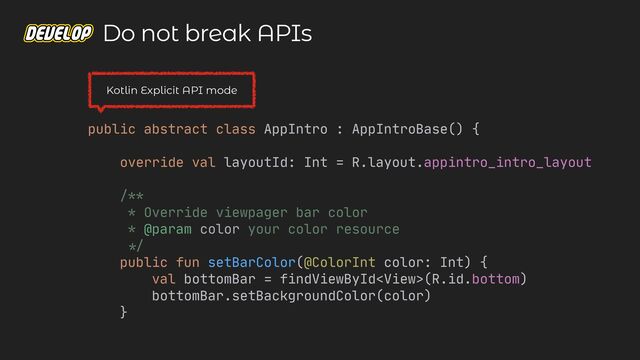 public abstract class AppIntro : AppIntroBase() {

override val layoutId: Int = R.layout.appintro_intro_layout

/**

* Override viewpager bar color

* @param color your color resource

*/


public fun setBarColor(@ColorInt color: Int) {

val bottomBar = findViewById(R.id.bottom)

bottomBar.setBackgroundColor(color)

}

Do not break APIs
Kotlin Explicit API mode
