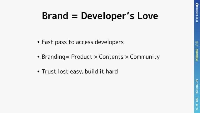 / 12
/ 12
PAGE
DAY 2017/11/01
CONFIDENTIAL / 12
Brand = Developer’s Love
• Fast pass to access developers
• Branding= Product × Contents × Community
• Trust lost easy, build it hard
49
