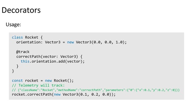 Decorators
Usage:
class Rocket {
orientation: Vector3 = new Vector3(0.0, 0.0, 1.0);
@track
correctPath(vector: Vector3) {
this.orientation.add(vector);
}
}
const rocket = new Rocket();
// Telemetry will track:
// {"className":"Rocket","methodName":"correctPath","parameters":{"0":{"x":0.1,"y":0.2,"z":0}}}
rocket.correctPath(new Vector3(0.1, 0.2, 0.0));
