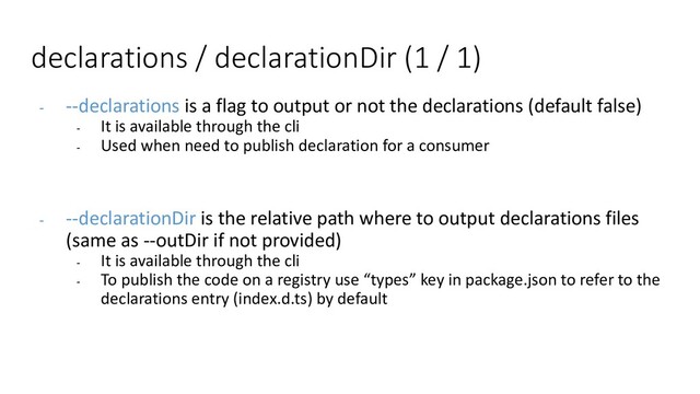 declarations / declarationDir (1 / 1)
- --declarations is a flag to output or not the declarations (default false)
- It is available through the cli
- Used when need to publish declaration for a consumer
- --declarationDir is the relative path where to output declarations files
(same as --outDir if not provided)
- It is available through the cli
- To publish the code on a registry use “types” key in package.json to refer to the
declarations entry (index.d.ts) by default
