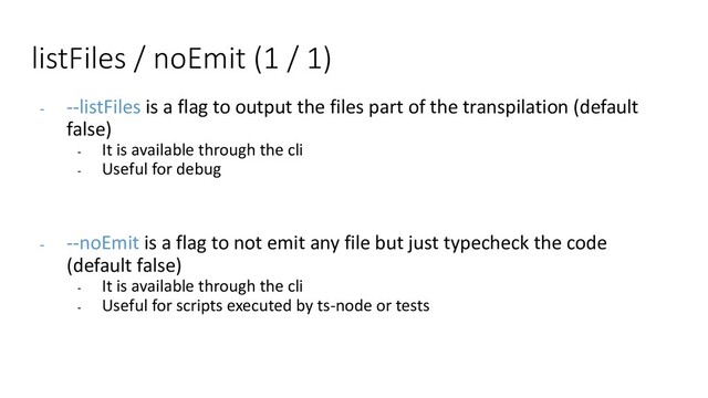 listFiles / noEmit (1 / 1)
- --listFiles is a flag to output the files part of the transpilation (default
false)
- It is available through the cli
- Useful for debug
- --noEmit is a flag to not emit any file but just typecheck the code
(default false)
- It is available through the cli
- Useful for scripts executed by ts-node or tests
