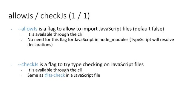 allowJs / checkJs (1 / 1)
- --allowJs is a flag to allow to import JavaScript files (default false)
- It is available through the cli
- No need for this flag for JavaScript in node_modules (TypeScript will resolve
declarations)
- --checkJs is a flag to try type checking on JavaScript files
- It is available through the cli
- Same as @ts-check in a JavaScript file
