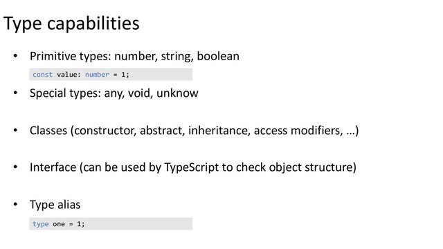 Type capabilities
• Primitive types: number, string, boolean
• Special types: any, void, unknow
• Classes (constructor, abstract, inheritance, access modifiers, …)
• Interface (can be used by TypeScript to check object structure)
• Type alias
const value: number = 1;
type one = 1;
