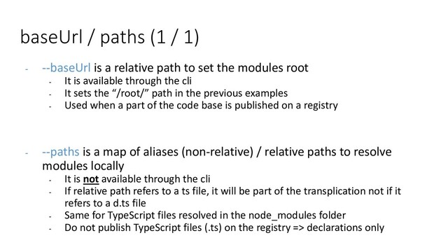 - --baseUrl is a relative path to set the modules root
- It is available through the cli
- It sets the “/root/” path in the previous examples
- Used when a part of the code base is published on a registry
- --paths is a map of aliases (non-relative) / relative paths to resolve
modules locally
- It is not available through the cli
- If relative path refers to a ts file, it will be part of the transplication not if it
refers to a d.ts file
- Same for TypeScript files resolved in the node_modules folder
- Do not publish TypeScript files (.ts) on the registry => declarations only
baseUrl / paths (1 / 1)
