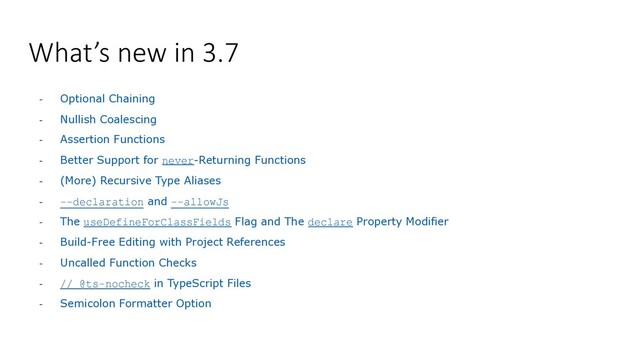 What’s new in 3.7
- Optional Chaining
- Nullish Coalescing
- Assertion Functions
- Better Support for never-Returning Functions
- (More) Recursive Type Aliases
- --declaration and --allowJs
- The useDefineForClassFields Flag and The declare Property Modifier
- Build-Free Editing with Project References
- Uncalled Function Checks
- // @ts-nocheck in TypeScript Files
- Semicolon Formatter Option
