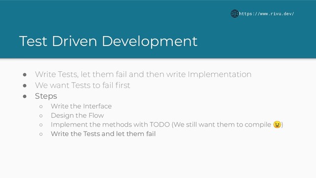 Test Driven Development
● Write Tests, let them fail and then write Implementation
● We want Tests to fail ﬁrst
● Steps
○ Write the Interface
○ Design the Flow
○ Implement the methods with TODO (We still want them to compile )
○ Write the Tests and let them fail
https://www.rivu.dev/

