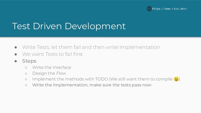 Test Driven Development
● Write Tests, let them fail and then write Implementation
● We want Tests to fail ﬁrst
● Steps
○ Write the Interface
○ Design the Flow
○ Implement the methods with TODO (We still want them to compile )
○ Write the Implementation, make sure the tests pass now
https://www.rivu.dev/
