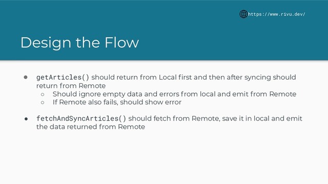 Design the Flow
https://www.rivu.dev/
● getArticles() should return from Local ﬁrst and then after syncing should
return from Remote
○ Should ignore empty data and errors from local and emit from Remote
○ If Remote also fails, should show error
● fetchAndSyncArticles() should fetch from Remote, save it in local and emit
the data returned from Remote
