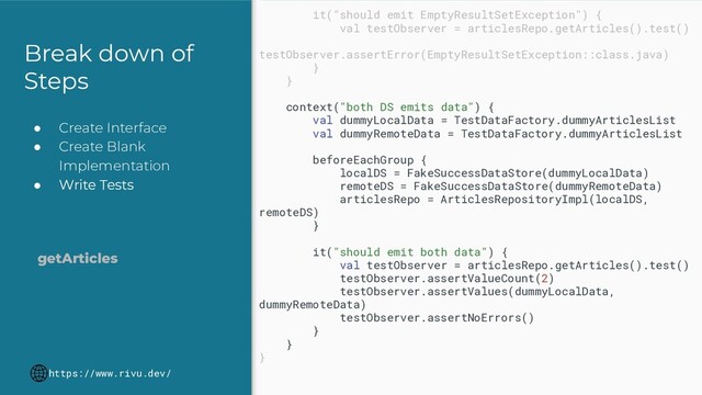 Break down of
Steps
● Create Interface
● Create Blank
Implementation
● Write Tests
https://www.rivu.dev/
getArticles
it("should emit EmptyResultSetException") {
val testObserver = articlesRepo.getArticles().test()
testObserver.assertError(EmptyResultSetException::class.java)
}
}
context("both DS emits data") {
val dummyLocalData = TestDataFactory.dummyArticlesList
val dummyRemoteData = TestDataFactory.dummyArticlesList
beforeEachGroup {
localDS = FakeSuccessDataStore(dummyLocalData)
remoteDS = FakeSuccessDataStore(dummyRemoteData)
articlesRepo = ArticlesRepositoryImpl(localDS,
remoteDS)
}
it("should emit both data") {
val testObserver = articlesRepo.getArticles().test()
testObserver.assertValueCount(2)
testObserver.assertValues(dummyLocalData,
dummyRemoteData)
testObserver.assertNoErrors()
}
}
}
