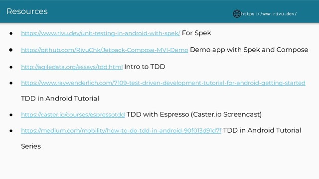 Resources
● https://www.rivu.dev/unit-testing-in-android-with-spek/ For Spek
● https://github.com/RivuChk/Jetpack-Compose-MVI-Demo Demo app with Spek and Compose
● http://agiledata.org/essays/tdd.html Intro to TDD
● https://www.raywenderlich.com/7109-test-driven-development-tutorial-for-android-getting-started
TDD in Android Tutorial
● https://caster.io/courses/espressotdd TDD with Espresso (Caster.io Screencast)
● https://medium.com/mobility/how-to-do-tdd-in-android-90f013d91d7f TDD in Android Tutorial
Series
https://www.rivu.dev/
