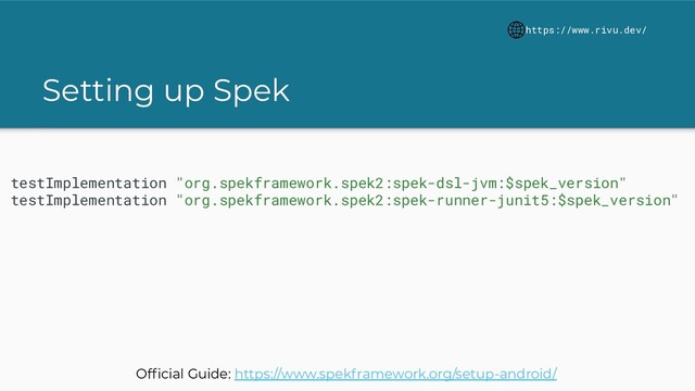 Setting up Spek
https://www.rivu.dev/
testImplementation "org.spekframework.spek2:spek-dsl-jvm:$spek_version"
testImplementation "org.spekframework.spek2:spek-runner-junit5:$spek_version"
Ofﬁcial Guide: https://www.spekframework.org/setup-android/
