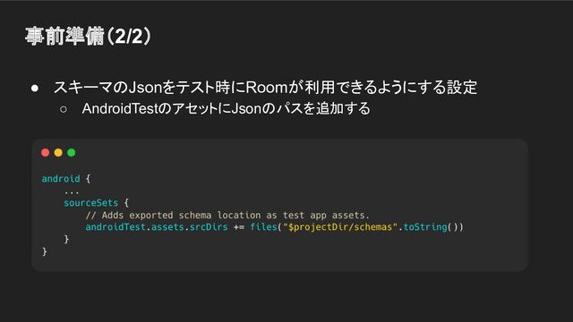 事前準備（2/2）
● スキーマのJsonをテスト時にRoomが利用できるようにする設定
○ AndroidTestのアセットにJsonのパスを追加する
