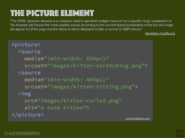 @acodesmith
The Picture element
“The HTML  element is a container used to specified multiple  for a specific <img> contained in it.
The browser will choose the most suitable source according to the current layout (constraints of the box the image
will appear in) of the page and the device it will be displayed on (like a normal or hiDPI device).”
-developer.mozilla.org
www.html5rocks.com
