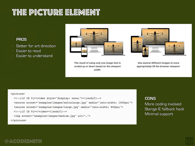@acodesmith
The Picture element
- Better for art direction
- Easier to read
- Easier to understand
PROS
CONS
- More coding involved
- Stange IE fallback hack
- Minimal support
