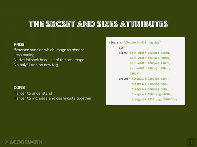 @acodesmith
The srcseT and sizes Attributes
- Browser handles which image to choose.
- Less coding
- Native fallback because of the src image.
- No polyfill and no new tag.
PROS
CONS
- Harder to understand
- Harder to mix sizes and css layouts together
