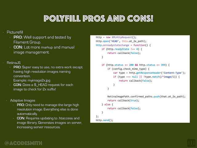 @acodesmith
Polyfill Pros and cons!
- RetinaJS
- PRO: Super easy to use, no extra work except
having high resolution images naming
convention.  
Example: myimage2x.jpg
- CON: Does a $_HEAD request for each
image to check for 2x suffix!
- Adaptive Images
- PRO: Only need to manage the large high
resolution image. Everything else is done
automatically.
- CON: Requires updating to .htaccess and
image library. Generates images on server,
increasing server resources.
- Picturefill
- PRO: Well support and tested by
Filament Group.
- CON: Lot more markup and manual
image management.
