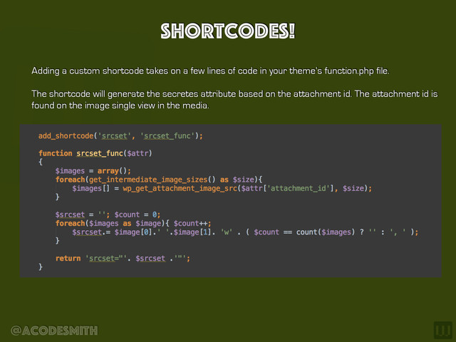 @acodesmith
Shortcodes!
Adding a custom shortcode takes on a few lines of code in your theme’s function.php file.
The shortcode will generate the secretes attribute based on the attachment id. The attachment id is
found on the image single view in the media.
