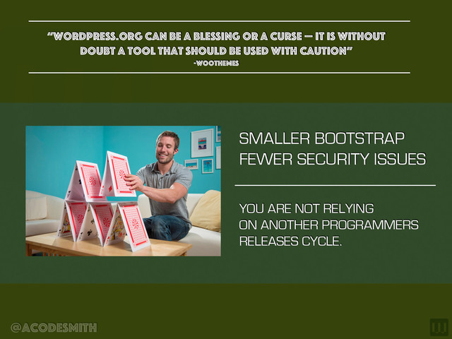 @acodesmith
SMALLER BOOTSTRAP
FEWER SECURITY ISSUES
“WordPress.org can be a blessing or a curse — it is without
doubt a tool that should be used with caution”
-woothemes
YOU ARE NOT RELYING
ON ANOTHER PROGRAMMERS
RELEASES CYCLE.

