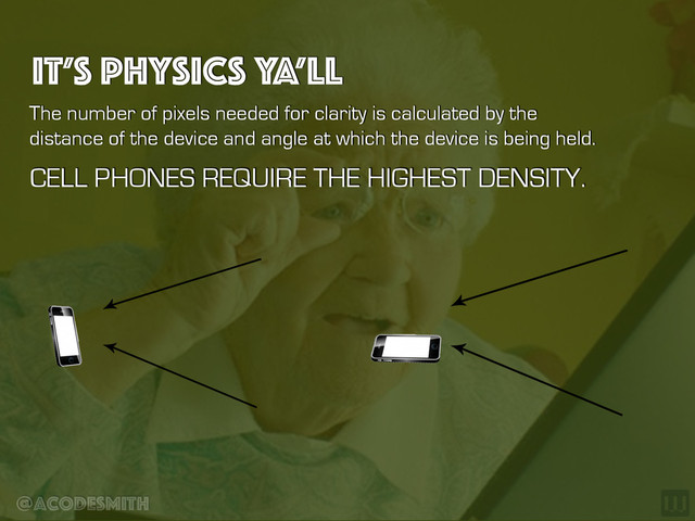 @acodesmith
IT’S PHYSICS YA’LL
The number of pixels needed for clarity is calculated by the
distance of the device and angle at which the device is being held.
CELL PHONES REQUIRE THE HIGHEST DENSITY.
