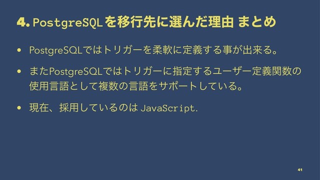 4. PostgreSQLΛҠߦઌʹબΜͩཧ༝ ·ͱΊ
• PostgreSQLͰ͸τϦΨʔΛॊೈʹఆٛ͢Δࣄ͕ग़དྷΔɻ
• ·ͨPostgreSQLͰ͸τϦΨʔʹࢦఆ͢ΔϢʔβʔఆٛؔ਺ͷ
࢖༻ݴޠͱͯ͠ෳ਺ͷݴޠΛαϙʔτ͍ͯ͠Δɻ
• ݱࡏɺ࠾༻͍ͯ͠Δͷ͸ JavaScript.
41
