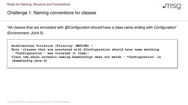 Rules for Naming, Structure and Conventions
Challenge 1: Naming conventions for classes
© msg | October 2019 | Stopping Entropy with ArchUnit | Alexander Schwartz
“All classes that are annotated with @Configuration should have a class name ending with Configuration”
(Environment: JUnit 5)
Architecture Violation [Priority: MEDIUM] –
Rule 'classes that are annotated with @Configuration should have name matching
'.*Configuration'' was violated (1 time):
Class  does not match '.*Configuration' in
(SomeConfig.java:0)
