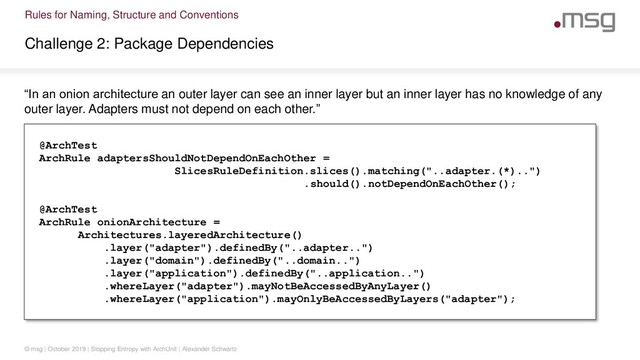 Rules for Naming, Structure and Conventions
Challenge 2: Package Dependencies
© msg | October 2019 | Stopping Entropy with ArchUnit | Alexander Schwartz
“In an onion architecture an outer layer can see an inner layer but an inner layer has no knowledge of any
outer layer. Adapters must not depend on each other.”
@ArchTest
ArchRule adaptersShouldNotDependOnEachOther =
SlicesRuleDefinition.slices().matching("..adapter.(*)..")
.should().notDependOnEachOther();
@ArchTest
ArchRule onionArchitecture =
Architectures.layeredArchitecture()
.layer("adapter").definedBy("..adapter..")
.layer("domain").definedBy("..domain..")
.layer("application").definedBy("..application..")
.whereLayer("adapter").mayNotBeAccessedByAnyLayer()
.whereLayer("application").mayOnlyBeAccessedByLayers("adapter");
