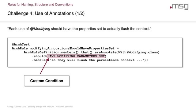 Rules for Naming, Structure and Conventions
Challenge 4: Use of Annotations (1/2)
© msg | October 2019 | Stopping Entropy with ArchUnit | Alexander Schwartz
“Each use of @Modifying should have the properties set to actually flush the context.”
@ArchTest
ArchRule modifyingAnnotationsShouldHavePropertiesSet =
ArchRuleDefinition.members().that().areAnnotatedWith(Modifying.class)
.should(HAVE_MODIFYING_PARAMETERS_SET)
.because("so they will flush the persistence context ...");
Custom Condition
