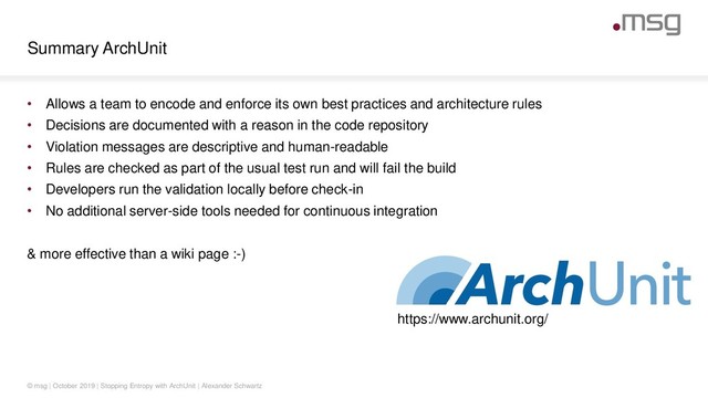 Summary ArchUnit
© msg | October 2019 | Stopping Entropy with ArchUnit | Alexander Schwartz
• Allows a team to encode and enforce its own best practices and architecture rules
• Decisions are documented with a reason in the code repository
• Violation messages are descriptive and human-readable
• Rules are checked as part of the usual test run and will fail the build
• Developers run the validation locally before check-in
• No additional server-side tools needed for continuous integration
& more effective than a wiki page :-)
https://www.archunit.org/
