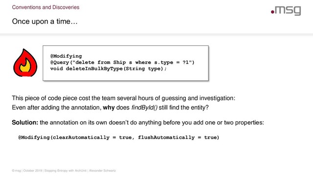 Conventions and Discoveries
Once upon a time…
© msg | October 2019 | Stopping Entropy with ArchUnit | Alexander Schwartz
This piece of code piece cost the team several hours of guessing and investigation:
Even after adding the annotation, why does findById() still find the entity?
@Modifying
@Query("delete from Ship s where s.type = ?1")
void deleteInBulkByType(String type);
Solution: the annotation on its own doesn’t do anything before you add one or two properties:
@Modifying(clearAutomatically = true, flushAutomatically = true)
