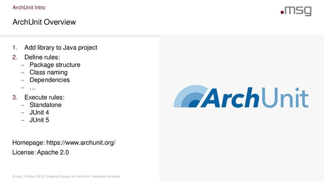 ArchUnit Intro
ArchUnit Overview
© msg | October 2019 | Stopping Entropy with ArchUnit | Alexander Schwartz
1. Add library to Java project
2. Define rules:
 Package structure
 Class naming
 Dependencies
 …
3. Execute rules:
 Standalone
 JUnit 4
 JUnit 5
Homepage: https://www.archunit.org/
License: Apache 2.0
