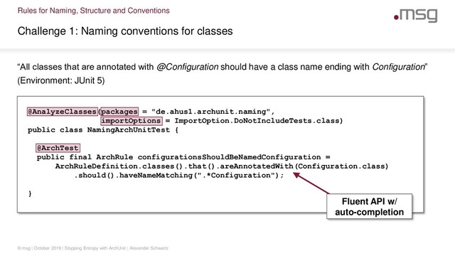 Rules for Naming, Structure and Conventions
Challenge 1: Naming conventions for classes
© msg | October 2019 | Stopping Entropy with ArchUnit | Alexander Schwartz
“All classes that are annotated with @Configuration should have a class name ending with Configuration”
(Environment: JUnit 5)
@AnalyzeClasses(packages = "de.ahus1.archunit.naming",
importOptions = ImportOption.DoNotIncludeTests.class)
public class NamingArchUnitTest {
@ArchTest
public final ArchRule configurationsShouldBeNamedConfiguration =
ArchRuleDefinition.classes().that().areAnnotatedWith(Configuration.class)
.should().haveNameMatching(".*Configuration");
}
Fluent API w/
auto-completion
