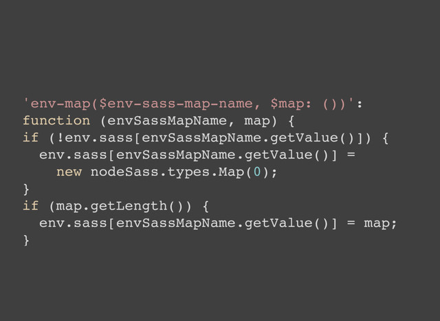'env-map($env-sass-map-name, $map: ())':
function (envSassMapName, map) {
if (!env.sass[envSassMapName.getValue()]) {
env.sass[envSassMapName.getValue()] =
new nodeSass.types.Map(0);
}
if (map.getLength()) {
env.sass[envSassMapName.getValue()] = map;
}
