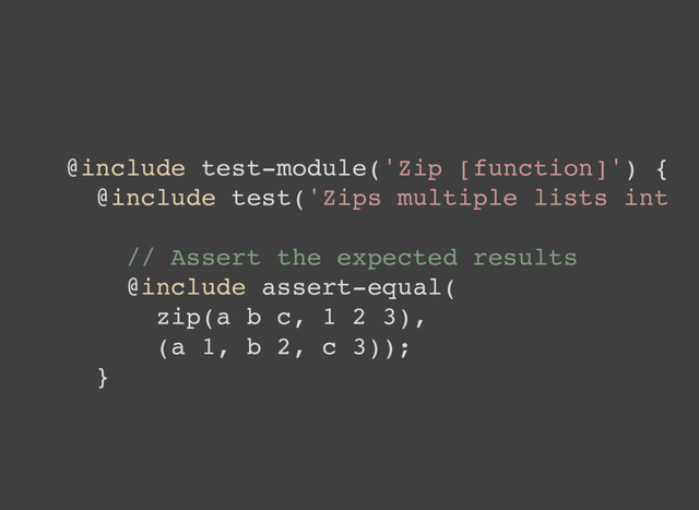 @include test-module('Zip [function]') {
@include test('Zips multiple lists int
// Assert the expected results
@include assert-equal(
zip(a b c, 1 2 3),
(a 1, b 2, c 3));
}
