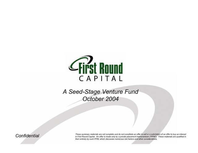 Confidential
A Seed-Stage Venture Fund
October 2004
These summary materials are not complete and do not constitute an offer to sell or a solicitation of an offer to buy an interest
in First Round Capital. An offer is made only by a private placement memorandum (“PPM”). These materials are qualified in
their entirety by such PPM, which discusses numerous risk factors and other considerations.
