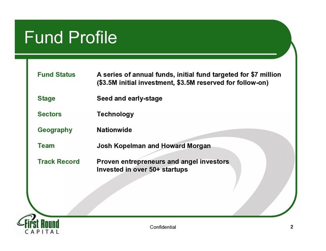 Confidential 2
Fund Profile
Fund Status
Stage
Sectors
Geography
Team
Track Record
A series of annual funds, initial fund targeted for $7 million
($3.5M initial investment, $3.5M reserved for follow-on)
Seed and early-stage
Technology
Nationwide
Josh Kopelman and Howard Morgan
Proven entrepreneurs and angel investors
Invested in over 50+ startups
