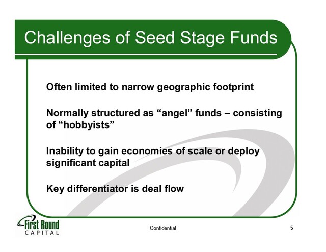 Confidential 5
Challenges of Seed Stage Funds
Often limited to narrow geographic footprint
Normally structured as “angel” funds – consisting
of “hobbyists”
Inability to gain economies of scale or deploy
significant capital
Key differentiator is deal flow
