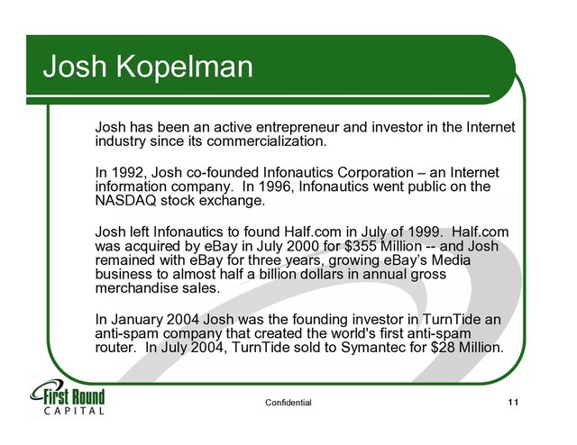 Confidential 11
Josh Kopelman
Josh has been an active entrepreneur and investor in the Internet
industry since its commercialization.
In 1992, Josh co-founded Infonautics Corporation – an Internet
information company. In 1996, Infonautics went public on the
NASDAQ stock exchange.
Josh left Infonautics to found Half.com in July of 1999. Half.com
was acquired by eBay in July 2000 for $355 Million -- and Josh
remained with eBay for three years, growing eBay’s Media
business to almost half a billion dollars in annual gross
merchandise sales.
In January 2004 Josh was the founding investor in TurnTide an
anti-spam company that created the world's first anti-spam
router. In July 2004, TurnTide sold to Symantec for $28 Million.
