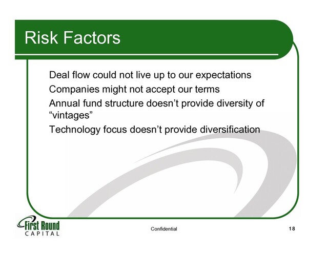 Confidential 18
Risk Factors
Deal flow could not live up to our expectations
Companies might not accept our terms
Annual fund structure doesn’t provide diversity of
“vintages”
Technology focus doesn’t provide diversification
