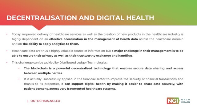 | ONTOCHAIN.NGI.EU
DECENTRALISATION AND DIGITAL HEALTH
• Today, improved delivery of healthcare services as well as the creation of new products in the healthcare industry is
highly dependent on an effective coordination in the management of health data across the healthcare domain
and on the ability to apply analytics to them.
• Healthcare data are thus a highly valuable source of information but a major challenge in their management is to be
able to ensure their privacy as well as their trustworthy exchange and handling.
• This challenge can be tackled by Distributed Ledger Technologies:
• The blockchain is a powerful decentralized technology that enables secure data sharing and access
between multiple parties.
• It is actually successfully applied in the financial sector to improve the security of financial transactions and
thanks to its properties, it can support digital health by making it easier to share data securely, with
patient consent, across very fragmented healthcare systems.
