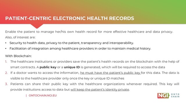 | ONTOCHAIN.NGI.EU
PATIENT-CENTRIC ELECTRONIC HEALTH RECORDS
With Blockchain:
1. The healthcare institutions or providers save the patient’s health records on the blockchain with the help of
smart contracts. A public key or a unique ID is generated, which will be required to access the data
2. If a doctor wants to access the information, he must have the patient’s public key for this data. The data is
visible to the healthcare provider only once the key or unique ID matches
3. Patients can share their public key with the healthcare organizations whenever required. This key will
provide institutions access to data but will keep the patient’s identity private.
Enable the patient to manage her/his own health record for more effective healthcare and data privacy.
Also, of interest are:
• Security to health data, privacy to the patient, transparency and interoperability.
• Facilitation of integration among healthcare providers in order to maintain medical history.
