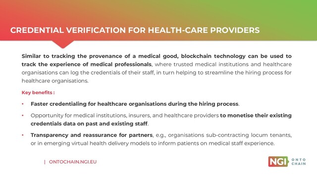 | ONTOCHAIN.NGI.EU
CREDENTIAL VERIFICATION FOR HEALTH-CARE PROVIDERS
Similar to tracking the provenance of a medical good, blockchain technology can be used to
track the experience of medical professionals, where trusted medical institutions and healthcare
organisations can log the credentials of their staff, in turn helping to streamline the hiring process for
healthcare organisations.
Key benefits :
• Faster credentialing for healthcare organisations during the hiring process.
• Opportunity for medical institutions, insurers, and healthcare providers to monetise their existing
credentials data on past and existing staff.
• Transparency and reassurance for partners, e.g., organisations sub-contracting locum tenants,
or in emerging virtual health delivery models to inform patients on medical staff experience.
