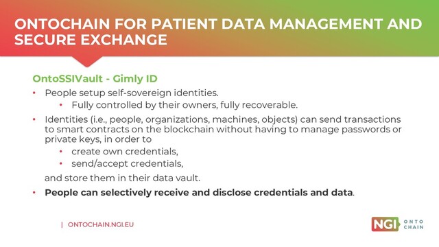 | ONTOCHAIN.NGI.EU
ONTOCHAIN FOR PATIENT DATA MANAGEMENT AND
SECURE EXCHANGE
OntoSSIVault - Gimly ID
• People setup self-sovereign identities.
• Fully controlled by their owners, fully recoverable.
• Identities (i.e., people, organizations, machines, objects) can send transactions
to smart contracts on the blockchain without having to manage passwords or
private keys, in order to
• create own credentials,
• send/accept credentials,
and store them in their data vault.
• People can selectively receive and disclose credentials and data.
