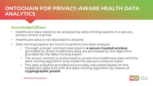 | ONTOCHAIN.NGI.EU
ONTOCHAIN FOR PRIVACY-AWARE HEALTH DATA
ANALYTICS
KnowledgeX/iExec
• Healthcare data needs to be analyzed by data mining experts in a secure,
privacy-aware manner.
• Healthcare data is not disclosed to anyone.
• Data mining experts are hired to perform the data analysis:
• Through a smart contract executed in a secure trusted enclave
(provided by iExec) healthcare data are processed by the algorithm
provided by the data mining expert.
• The smart contract is authorized to access the healthcare data and the
data-mining algorithm only inside the secure trusted enclave
• The data analytics provided are provably calculated based on the
healthcare data and with the data-mining algorithm by means of
cryptographic proofs.
